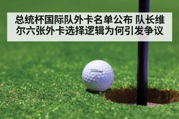 总统杯国际队外卡名单公布 队长维尔六张外卡选择逻辑为何引发争议（j9 game）
