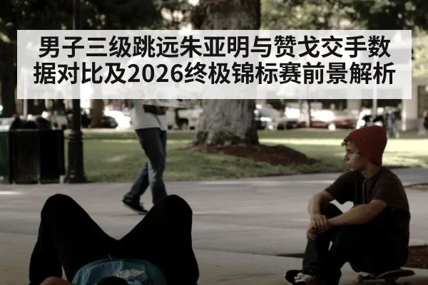 男子三级跳远朱亚明与赞戈交手数据对比及2026终极锦标赛前景解析